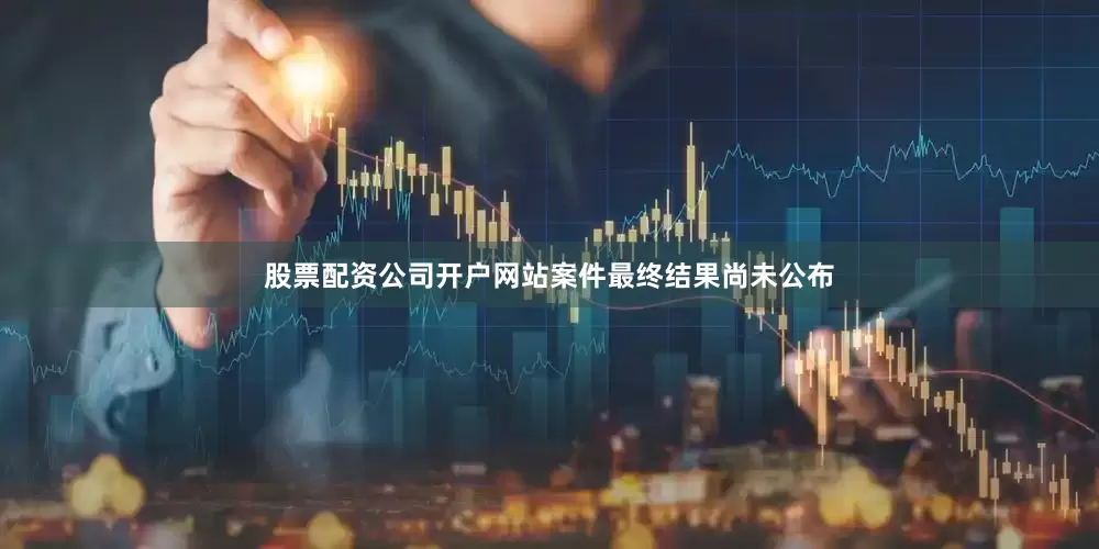 股票配资公司开户网站案件最终结果尚未公布