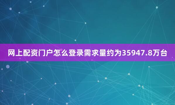 网上配资门户怎么登录需求量约为35947.8万台