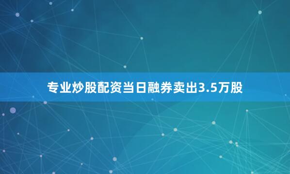 专业炒股配资当日融券卖出3.5万股