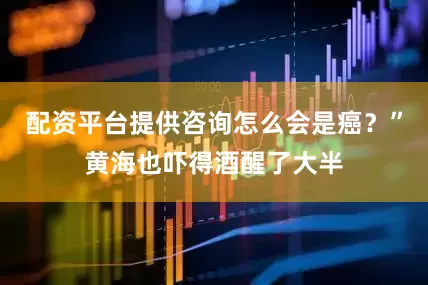 配资平台提供咨询怎么会是癌？”黄海也吓得酒醒了大半