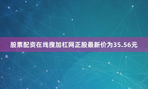股票配资在线搜加杠网正股最新价为35.56元