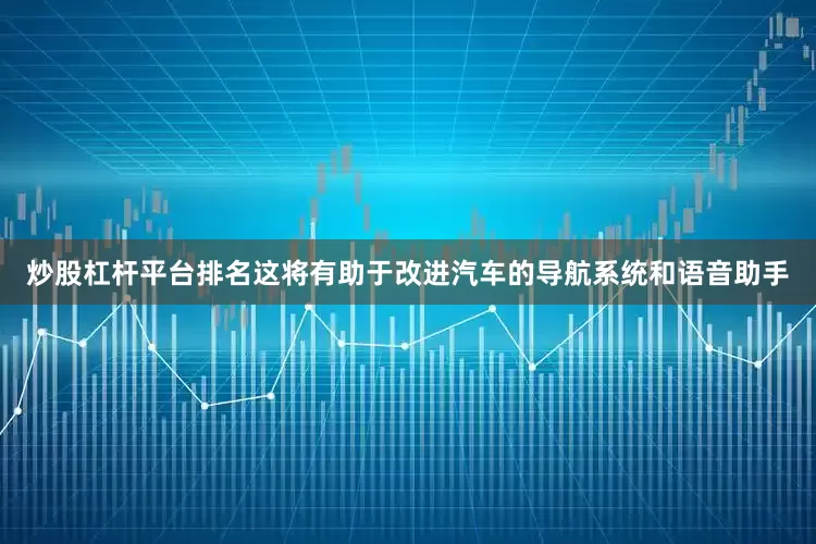 炒股杠杆平台排名这将有助于改进汽车的导航系统和语音助手