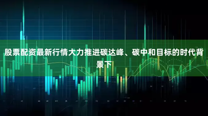 股票配资最新行情大力推进碳达峰、碳中和目标的时代背景下