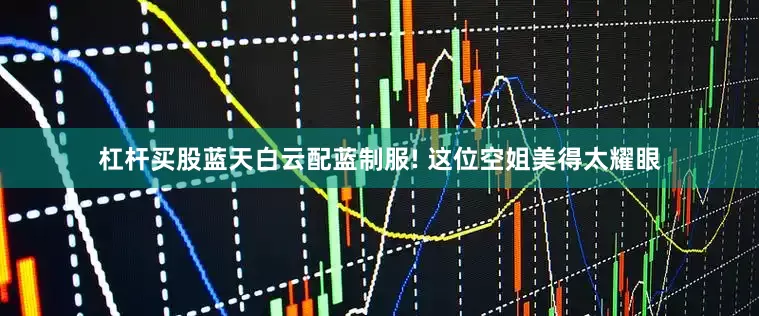 杠杆买股蓝天白云配蓝制服! 这位空姐美得太耀眼