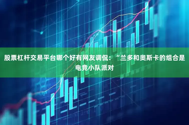 股票杠杆交易平台哪个好有网友调侃：“兰多和奥斯卡的组合是电竞小队派对