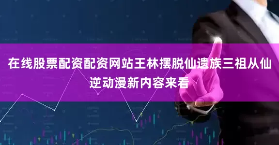 在线股票配资配资网站王林摆脱仙遗族三祖从仙逆动漫新内容来看