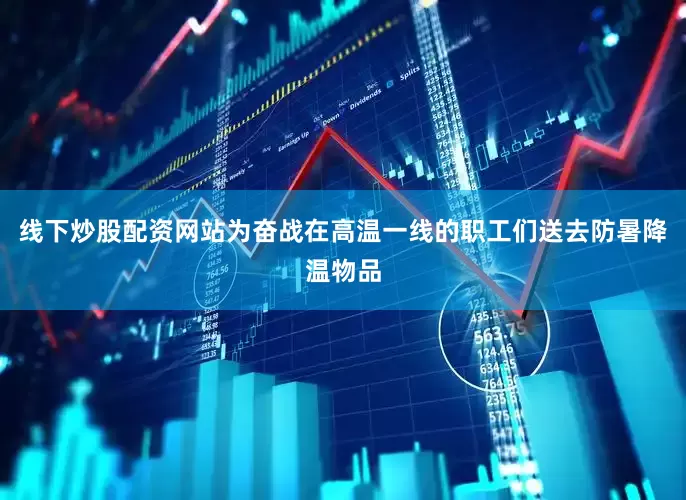线下炒股配资网站为奋战在高温一线的职工们送去防暑降温物品