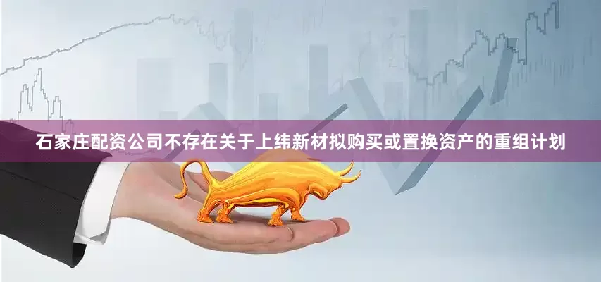 石家庄配资公司不存在关于上纬新材拟购买或置换资产的重组计划