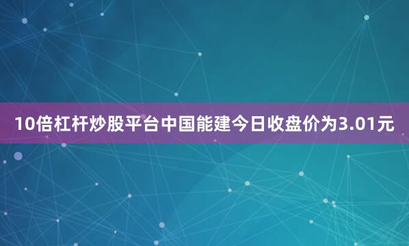 10倍杠杆炒股平台中国能建今日收盘价为3.01元