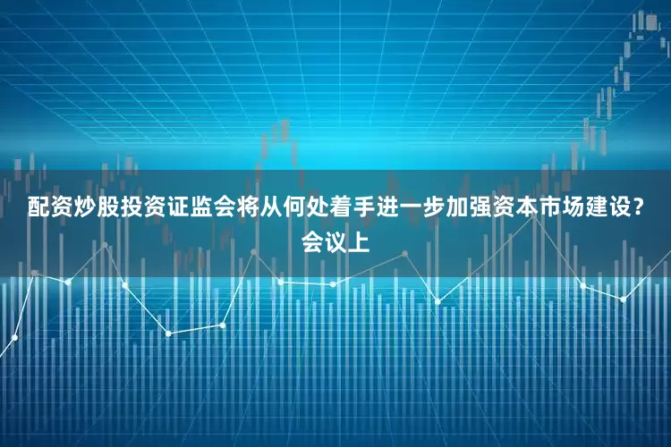 配资炒股投资证监会将从何处着手进一步加强资本市场建设？会议上
