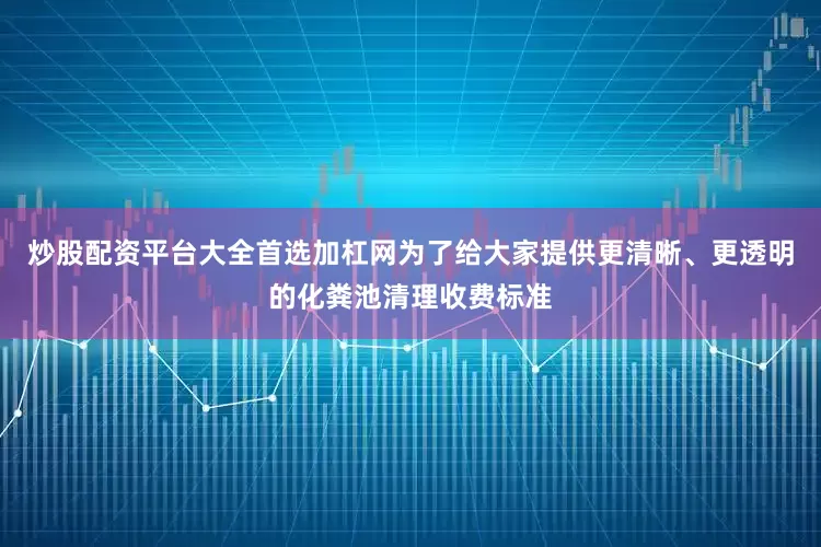 炒股配资平台大全首选加杠网为了给大家提供更清晰、更透明的化粪池清理收费标准