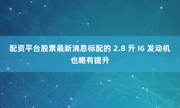 配资平台股票最新消息标配的 2.8 升 I6 发动机也略有提升