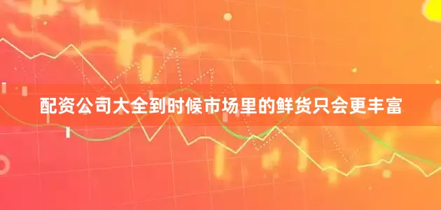 配资公司大全到时候市场里的鲜货只会更丰富
