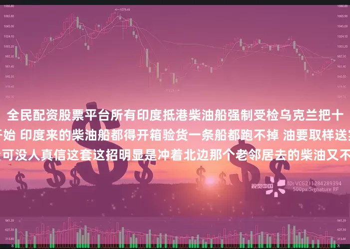 全民配资股票平台所有印度抵港柴油船强制受检乌克兰把十月定成了一个坎儿从那天开始 印度来的柴油船都得开箱验货一条船都跑不掉 油要取样送实验室他们嘴上说是查质量可没人真信这套这招明显是冲着北边那个老邻居去的柴油又不是红酒查来查去能查出什么花来但查本身就成了信号国际上的事经常这样动作比台词实在现在港口的吊机可能要忙起来了每艘船都得耽误每批油都得等结果时间拖得越长有些数字就越不好看新德里那边还没吭声莫斯科
