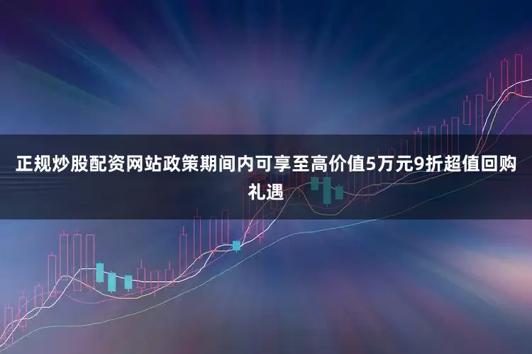 正规炒股配资网站政策期间内可享至高价值5万元9折超值回购礼遇