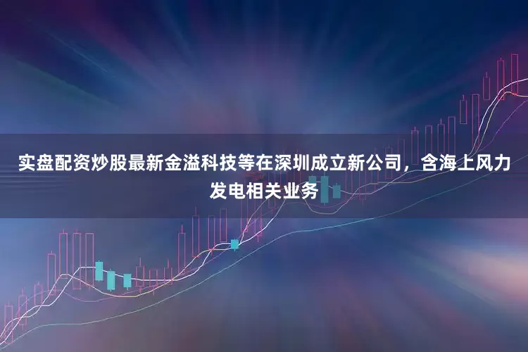 实盘配资炒股最新金溢科技等在深圳成立新公司，含海上风力发电相关业务
