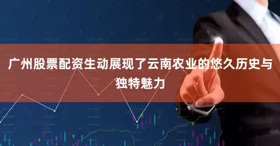 广州股票配资生动展现了云南农业的悠久历史与独特魅力