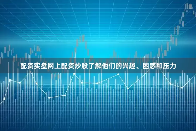 配资实盘网上配资炒股了解他们的兴趣、困惑和压力